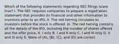 Which of the following statements regarding SEC filings is/are true? I. The SEC requires companies to prepare a registration statement that provides its financial and other information to investors prior to an IPO. II. The red herring circulates to investors before the stock is offered. III. The red herring contains all the details of the IPO, including the number of shares offered and the offer price. A. I only B. I and II only C. I and III only D. II and III only E. None of (A), (B), (C), and (D) are correct