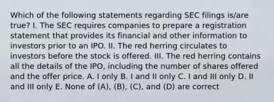 Which of the following statements regarding SEC filings is/are true? I. The SEC requires companies to prepare a registration statement that provides its financial and other information to investors prior to an IPO. II. The red herring circulates to investors before the stock is offered. III. The red herring contains all the details of the IPO, including the number of shares offered and the offer price. A. I only B. I and II only C. I and III only D. II and III only E. None of (A), (B), (C), and (D) are correct