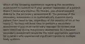 Which of the following statements regarding the secondary assessment is correct? A) if your general impression of a patient doesn't reveal any obvious life threats, you should proceed directly to the secondary assessment B) The purpose of the secondary assessment is to systematically examine every patient from head to toe, regardless of the severity of his or her injury C) You may not have time to perform a secondary assessment if you must continually manage life threats that were identified during the primary assessment D) A focused secondary assessment would be the most appropriate approach for a patient who experienced significant trauma to multiple body systems