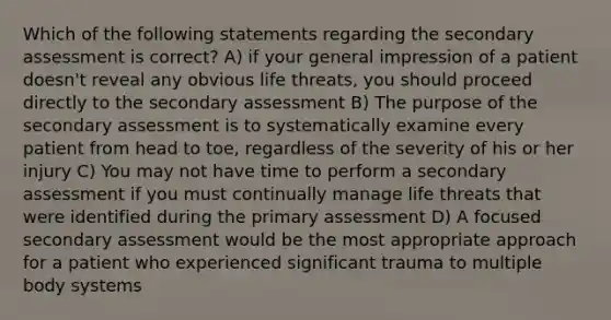 Which of the following statements regarding the secondary assessment is correct? A) if your general impression of a patient doesn't reveal any obvious life threats, you should proceed directly to the secondary assessment B) The purpose of the secondary assessment is to systematically examine every patient from head to toe, regardless of the severity of his or her injury C) You may not have time to perform a secondary assessment if you must continually manage life threats that were identified during the primary assessment D) A focused secondary assessment would be the most appropriate approach for a patient who experienced significant trauma to multiple body systems