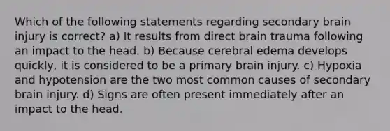 Which of the following statements regarding secondary brain injury is correct? a) It results from direct brain trauma following an impact to the head. b) Because cerebral edema develops quickly, it is considered to be a primary brain injury. c) Hypoxia and hypotension are the two most common causes of secondary brain injury. d) Signs are often present immediately after an impact to the head.