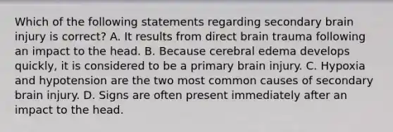 Which of the following statements regarding secondary brain injury is correct? A. It results from direct brain trauma following an impact to the head. B. Because cerebral edema develops quickly, it is considered to be a primary brain injury. C. Hypoxia and hypotension are the two most common causes of secondary brain injury. D. Signs are often present immediately after an impact to the head.