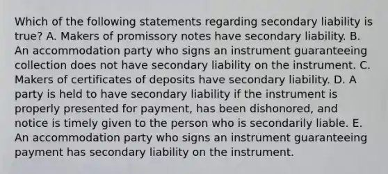 Which of the following statements regarding secondary liability is​ true? A. Makers of promissory notes have secondary liability. B. An accommodation party who signs an instrument guaranteeing collection does not have secondary liability on the instrument. C. Makers of certificates of deposits have secondary liability. D. A party is held to have secondary liability if the instrument is properly presented for​ payment, has been​ dishonored, and notice is timely given to the person who is secondarily liable. E. An accommodation party who signs an instrument guaranteeing payment has secondary liability on the instrument.