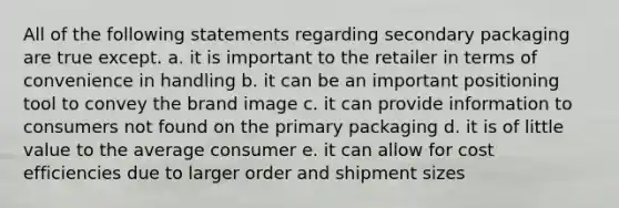 All of the following statements regarding secondary packaging are true except. a. it is important to the retailer in terms of convenience in handling b. it can be an important positioning tool to convey the brand image c. it can provide information to consumers not found on the primary packaging d. it is of little value to the average consumer e. it can allow for cost efficiencies due to larger order and shipment sizes