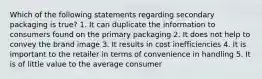 Which of the following statements regarding secondary packaging is true? 1. It can duplicate the information to consumers found on the primary packaging 2. It does not help to convey the brand image 3. It results in cost inefficiencies 4. It is important to the retailer in terms of convenience in handling 5. It is of little value to the average consumer