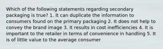 Which of the following statements regarding secondary packaging is true? 1. It can duplicate the information to consumers found on the primary packaging 2. It does not help to convey the brand image 3. It results in cost inefficiencies 4. It is important to the retailer in terms of convenience in handling 5. It is of little value to the average consumer