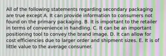 All of the following statements regarding secondary packaging are true except A. It can provide information to consumers not found on the primary packaging. B. It is important to the retailer in terms of convenience in handling. C. It can be an important positioning tool to convey the brand image. D. It can allow for cost efficiencies due to larger order and shipment sizes. E. It is of little value to the average consumer.