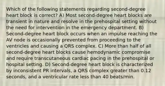 Which of the following statements regarding second-degree heart block is correct? A) Most second-degree heart blocks are transient in nature and resolve in the prehospital setting without the need for intervention in the emergency department. B) Second-degree heart block occurs when an impulse reaching the AV node is occasionally prevented from proceeding to the ventricles and causing a QRS complex. C) More than half of all second-degree heart blocks cause hemodynamic compromise and require transcutaneous cardiac pacing in the prehospital or hospital setting. D) Second-degree heart block is characterized by inconsistent PR intervals, a QRS complex greater than 0.12 seconds, and a ventricular rate less than 40 beats/min.