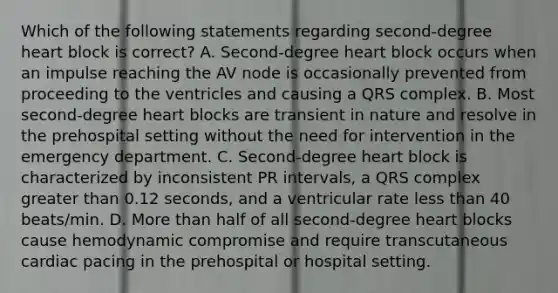 Which of the following statements regarding second-degree heart block is correct? A. Second-degree heart block occurs when an impulse reaching the AV node is occasionally prevented from proceeding to the ventricles and causing a QRS complex. B. Most second-degree heart blocks are transient in nature and resolve in the prehospital setting without the need for intervention in the emergency department. C. Second-degree heart block is characterized by inconsistent PR intervals, a QRS complex greater than 0.12 seconds, and a ventricular rate less than 40 beats/min. D. More than half of all second-degree heart blocks cause hemodynamic compromise and require transcutaneous cardiac pacing in the prehospital or hospital setting.