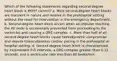 Which of the following statements regarding second-degree heart block is MOST correct? a. Most second-degree heart blocks are transient in nature and resolve in the prehospital setting without the need for intervention in the emergency department. b. Second-degree heart block occurs when an impulse reaching the AV node is occasionally prevented from proceeding to the ventricles and causing a QRS complex. c. More than half of all second-degree heart blocks cause hemodynamic compromise and require transcutaneous cardiac pacing in the prehospital or hospital setting. d. Second-degree heart block is characterized by inconsistent P-R intervals, a QRS complex greater than 0.12 seconds, and a ventricular rate less than 40 beats/min.