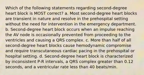 Which of the following statements regarding second-degree heart block is MOST correct? a. Most second-degree heart blocks are transient in nature and resolve in the prehospital setting without the need for intervention in the emergency department. b. Second-degree heart block occurs when an impulse reaching the AV node is occasionally prevented from proceeding to the ventricles and causing a QRS complex. c. More than half of all second-degree heart blocks cause hemodynamic compromise and require transcutaneous cardiac pacing in the prehospital or hospital setting. d. Second-degree heart block is characterized by inconsistent P-R intervals, a QRS complex greater than 0.12 seconds, and a ventricular rate less than 40 beats/min.