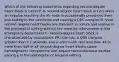 Which of the following statements regarding second-degree heart block is correct? A- second-degree heart block occurs when an impulse reaching the AV node is occasionally prevented from proceeding to the ventricles and causing a QRS complex B- most second-degree heart blocks are transient in nature and resolve in the prehospital setting without the need for intervention in the emergency department C- second-degree heart block is characterized by inconsistent PR intervals, a QRS complex greater than 0.2 seconds, and a ventricular rate less than 40 D- more than half of all second-degree heart blocks cause hemodynamic compromise and require transcutaneous cardiac pacing g in the prehospital or hospital setting