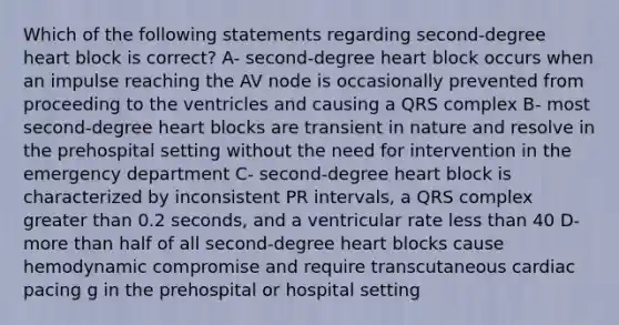 Which of the following statements regarding second-degree heart block is correct? A- second-degree heart block occurs when an impulse reaching the AV node is occasionally prevented from proceeding to the ventricles and causing a QRS complex B- most second-degree heart blocks are transient in nature and resolve in the prehospital setting without the need for intervention in the emergency department C- second-degree heart block is characterized by inconsistent PR intervals, a QRS complex greater than 0.2 seconds, and a ventricular rate less than 40 D- more than half of all second-degree heart blocks cause hemodynamic compromise and require transcutaneous cardiac pacing g in the prehospital or hospital setting