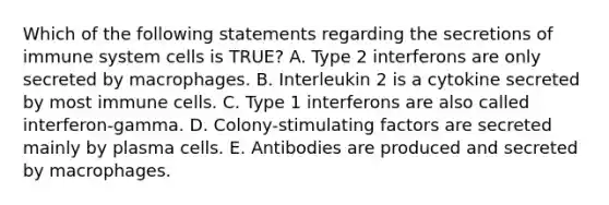 Which of the following statements regarding the secretions of immune system cells is TRUE? A. Type 2 interferons are only secreted by macrophages. B. Interleukin 2 is a cytokine secreted by most immune cells. C. Type 1 interferons are also called interferon-gamma. D. Colony-stimulating factors are secreted mainly by plasma cells. E. Antibodies are produced and secreted by macrophages.