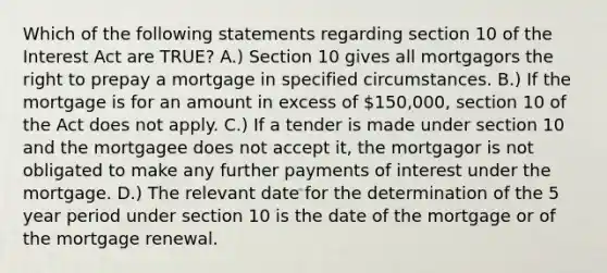 Which of the following statements regarding section 10 of the Interest Act are TRUE? A.) Section 10 gives all mortgagors the right to prepay a mortgage in specified circumstances. B.) If the mortgage is for an amount in excess of 150,000, section 10 of the Act does not apply. C.) If a tender is made under section 10 and the mortgagee does not accept it, the mortgagor is not obligated to make any further payments of interest under the mortgage. D.) The relevant date for the determination of the 5 year period under section 10 is the date of the mortgage or of the mortgage renewal.