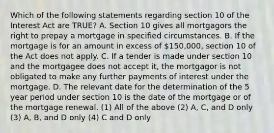 Which of the following statements regarding section 10 of the Interest Act are TRUE? A. Section 10 gives all mortgagors the right to prepay a mortgage in specified circumstances. B. If the mortgage is for an amount in excess of 150,000, section 10 of the Act does not apply. C. If a tender is made under section 10 and the mortgagee does not accept it, the mortgagor is not obligated to make any further payments of interest under the mortgage. D. The relevant date for the determination of the 5 year period under section 10 is the date of the mortgage or of the mortgage renewal. (1) All of the above (2) A, C, and D only (3) A, B, and D only (4) C and D only