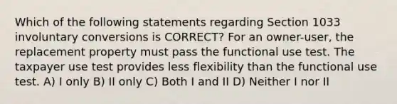 Which of the following statements regarding Section 1033 involuntary conversions is CORRECT? For an owner-user, the replacement property must pass the functional use test. The taxpayer use test provides less flexibility than the functional use test. A) I only B) II only C) Both I and II D) Neither I nor II