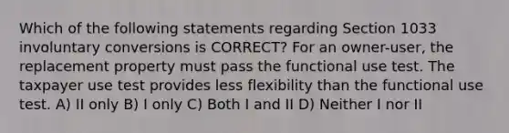 Which of the following statements regarding Section 1033 involuntary conversions is CORRECT? For an owner-user, the replacement property must pass the functional use test. The taxpayer use test provides less flexibility than the functional use test. A) II only B) I only C) Both I and II D) Neither I nor II