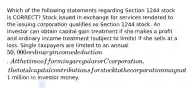 Which of the following statements regarding Section 1244 stock is CORRECT? Stock issued in exchange for services rendered to the issuing corporation qualifies as Section 1244 stock. An investor can obtain capital gain treatment if she makes a profit and ordinary income treatment (subject to limits) if she sells at a loss. Single taxpayers are limited to an annual 50,000 ordinary income deduction. At the time of forming a regular or C corporation, the total capital contributions for stock to the corporation may not exceed1 million in investor money.