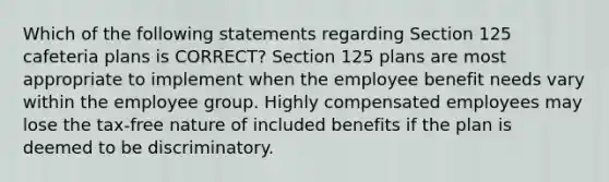 Which of the following statements regarding Section 125 cafeteria plans is CORRECT? Section 125 plans are most appropriate to implement when the employee benefit needs vary within the employee group. Highly compensated employees may lose the tax-free nature of included benefits if the plan is deemed to be discriminatory.