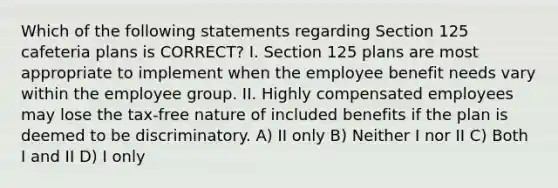 Which of the following statements regarding Section 125 cafeteria plans is CORRECT? I. Section 125 plans are most appropriate to implement when the employee benefit needs vary within the employee group. II. Highly compensated employees may lose the tax-free nature of included benefits if the plan is deemed to be discriminatory. A) II only B) Neither I nor II C) Both I and II D) I only