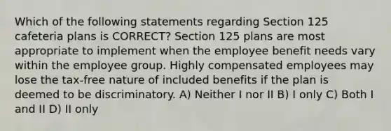 Which of the following statements regarding Section 125 cafeteria plans is CORRECT? Section 125 plans are most appropriate to implement when the employee benefit needs vary within the employee group. Highly compensated employees may lose the tax-free nature of included benefits if the plan is deemed to be discriminatory. A) Neither I nor II B) I only C) Both I and II D) II only