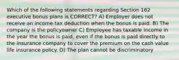 Which of the following statements regarding Section 162 executive bonus plans is CORRECT? A) Employer does not receive an income tax deduction when the bonus is paid. B) The company is the policyowner C) Employee has taxable income in the year the bonus is paid, even if the bonus is paid directly to the insurance company to cover the premium on the cash value life insurance policy. D) The plan cannot be discriminatory