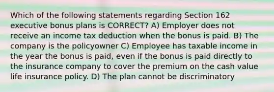 Which of the following statements regarding Section 162 executive bonus plans is CORRECT? A) Employer does not receive an income tax deduction when the bonus is paid. B) The company is the policyowner C) Employee has taxable income in the year the bonus is paid, even if the bonus is paid directly to the insurance company to cover the premium on the cash value life insurance policy. D) The plan cannot be discriminatory