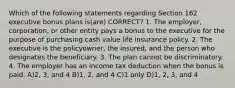 Which of the following statements regarding Section 162 executive bonus plans is(are) CORRECT? 1. The employer, corporation, or other entity pays a bonus to the executive for the purpose of purchasing cash value life insurance policy. 2. The executive is the policyowner, the insured, and the person who designates the beneficiary. 3. The plan cannot be discriminatory. 4. The employer has an income tax deduction when the bonus is paid. A)2, 3, and 4 B)1, 2, and 4 C)1 only D)1, 2, 3, and 4