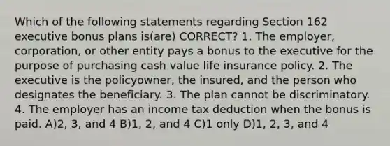 Which of the following statements regarding Section 162 executive bonus plans is(are) CORRECT? 1. The employer, corporation, or other entity pays a bonus to the executive for the purpose of purchasing cash value life insurance policy. 2. The executive is the policyowner, the insured, and the person who designates the beneficiary. 3. The plan cannot be discriminatory. 4. The employer has an income tax deduction when the bonus is paid. A)2, 3, and 4 B)1, 2, and 4 C)1 only D)1, 2, 3, and 4