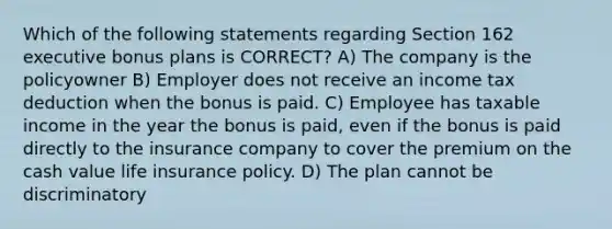 Which of the following statements regarding Section 162 executive bonus plans is CORRECT? A) The company is the policyowner B) Employer does not receive an income tax deduction when the bonus is paid. C) Employee has taxable income in the year the bonus is paid, even if the bonus is paid directly to the insurance company to cover the premium on the cash value life insurance policy. D) The plan cannot be discriminatory