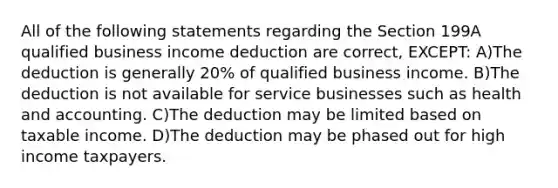 All of the following statements regarding the Section 199A qualified business income deduction are correct, EXCEPT: A)The deduction is generally 20% of qualified business income. B)The deduction is not available for service businesses such as health and accounting. C)The deduction may be limited based on taxable income. D)The deduction may be phased out for high income taxpayers.