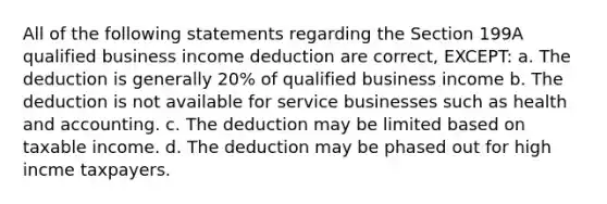 All of the following statements regarding the Section 199A qualified business income deduction are correct, EXCEPT: a. The deduction is generally 20% of qualified business income b. The deduction is not available for service businesses such as health and accounting. c. The deduction may be limited based on taxable income. d. The deduction may be phased out for high incme taxpayers.