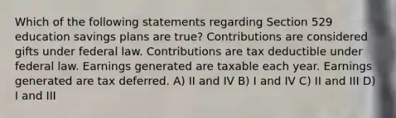 Which of the following statements regarding Section 529 education savings plans are true? Contributions are considered gifts under federal law. Contributions are tax deductible under federal law. Earnings generated are taxable each year. Earnings generated are tax deferred. A) II and IV B) I and IV C) II and III D) I and III