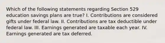 Which of the following statements regarding Section 529 education savings plans are true? I. Contributions are considered gifts under federal law. II. Contributions are tax deductible under federal law. III. Earnings generated are taxable each year. IV. Earnings generated are tax deferred.