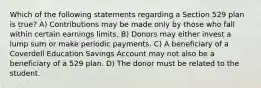 Which of the following statements regarding a Section 529 plan is true? A) Contributions may be made only by those who fall within certain earnings limits. B) Donors may either invest a lump sum or make periodic payments. C) A beneficiary of a Coverdell Education Savings Account may not also be a beneficiary of a 529 plan. D) The donor must be related to the student.