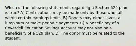 Which of the following statements regarding a Section 529 plan is true? A) Contributions may be made only by those who fall within certain earnings limits. B) Donors may either invest a lump sum or make periodic payments. C) A beneficiary of a Coverdell Education Savings Account may not also be a beneficiary of a 529 plan. D) The donor must be related to the student.