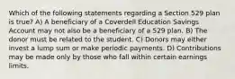 Which of the following statements regarding a Section 529 plan is true? A) A beneficiary of a Coverdell Education Savings Account may not also be a beneficiary of a 529 plan. B) The donor must be related to the student. C) Donors may either invest a lump sum or make periodic payments. D) Contributions may be made only by those who fall within certain earnings limits.