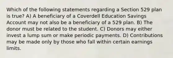 Which of the following statements regarding a Section 529 plan is true? A) A beneficiary of a Coverdell Education Savings Account may not also be a beneficiary of a 529 plan. B) The donor must be related to the student. C) Donors may either invest a lump sum or make periodic payments. D) Contributions may be made only by those who fall within certain earnings limits.