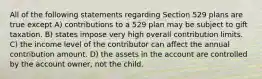 All of the following statements regarding Section 529 plans are true except A) contributions to a 529 plan may be subject to gift taxation. B) states impose very high overall contribution limits. C) the income level of the contributor can affect the annual contribution amount. D) the assets in the account are controlled by the account owner, not the child.