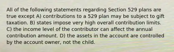 All of the following statements regarding Section 529 plans are true except A) contributions to a 529 plan may be subject to gift taxation. B) states impose very high overall contribution limits. C) the income level of the contributor can affect the annual contribution amount. D) the assets in the account are controlled by the account owner, not the child.