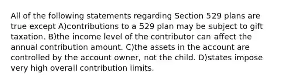 All of the following statements regarding Section 529 plans are true except A)contributions to a 529 plan may be subject to gift taxation. B)the income level of the contributor can affect the annual contribution amount. C)the assets in the account are controlled by the account owner, not the child. D)states impose very high overall contribution limits.