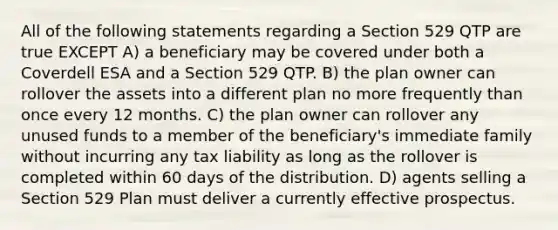 All of the following statements regarding a Section 529 QTP are true EXCEPT A) a beneficiary may be covered under both a Coverdell ESA and a Section 529 QTP. B) the plan owner can rollover the assets into a different plan no more frequently than once every 12 months. C) the plan owner can rollover any unused funds to a member of the beneficiary's immediate family without incurring any tax liability as long as the rollover is completed within 60 days of the distribution. D) agents selling a Section 529 Plan must deliver a currently effective prospectus.