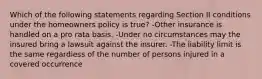 Which of the following statements regarding Section II conditions under the homeowners policy is true? -Other insurance is handled on a pro rata basis. -Under no circumstances may the insured bring a lawsuit against the insurer. -The liability limit is the same regardless of the number of persons injured in a covered occurrence