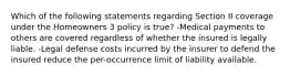 Which of the following statements regarding Section II coverage under the Homeowners 3 policy is true? -Medical payments to others are covered regardless of whether the insured is legally liable. -Legal defense costs incurred by the insurer to defend the insured reduce the per-occurrence limit of liability available.