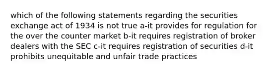 which of the following statements regarding the securities exchange act of 1934 is not true a-it provides for regulation for the over the counter market b-it requires registration of broker dealers with the SEC c-it requires registration of securities d-it prohibits unequitable and unfair trade practices