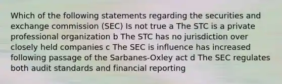 Which of the following statements regarding the securities and exchange commission (SEC) Is not true a The STC is a private professional organization b The STC has no jurisdiction over closely held companies c The SEC is influence has increased following passage of the Sarbanes-Oxley act d The SEC regulates both audit standards and financial reporting