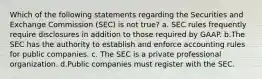 Which of the following statements regarding the Securities and Exchange Commission (SEC) is not true? a. SEC rules frequently require disclosures in addition to those required by GAAP. b.The SEC has the authority to establish and enforce accounting rules for public companies. c. The SEC is a private professional organization. d.Public companies must register with the SEC.