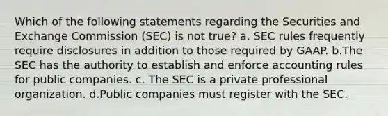 Which of the following statements regarding the Securities and Exchange Commission (SEC) is not true? a. SEC rules frequently require disclosures in addition to those required by GAAP. b.The SEC has the authority to establish and enforce accounting rules for public companies. c. The SEC is a private professional organization. d.Public companies must register with the SEC.