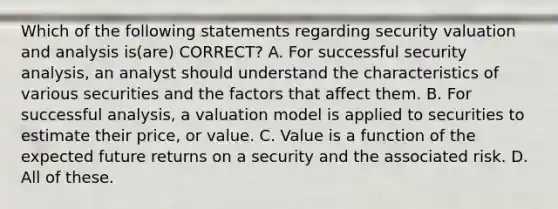 Which of the following statements regarding security valuation and analysis is(are) CORRECT? A. For successful security analysis, an analyst should understand the characteristics of various securities and the factors that affect them. B. For successful analysis, a valuation model is applied to securities to estimate their price, or value. C. Value is a function of the expected future returns on a security and the associated risk. D. All of these.